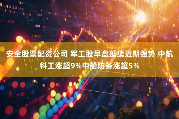 安全股票配资公司 军工股早盘延续近期强势 中航科工涨超9%中船防务涨超5%