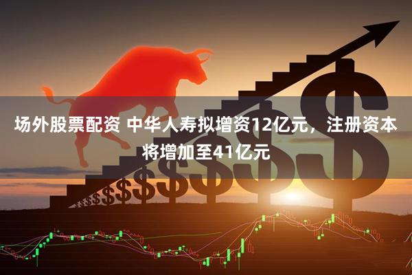 场外股票配资 中华人寿拟增资12亿元，注册资本将增加至41亿元