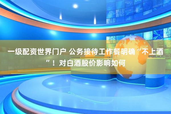 一级配资世界门户 公务接待工作餐明确“不上酒”！对白酒股价影响如何