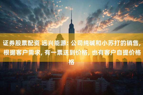 证券股票配资 远兴能源: 公司纯碱和小苏打的销售, 根据客户需求, 有一票送到价格, 也有客户自提价格