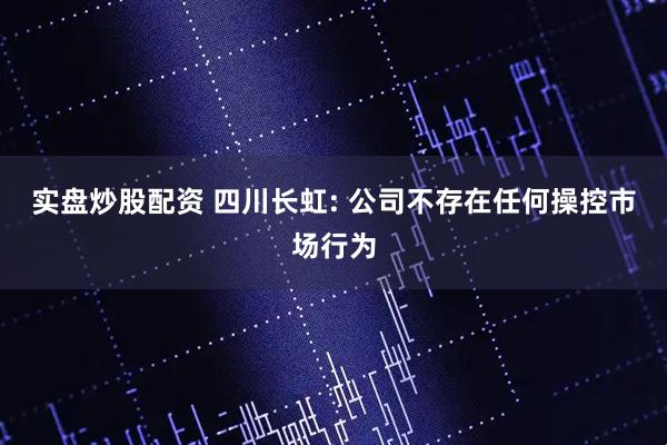 实盘炒股配资 四川长虹: 公司不存在任何操控市场行为