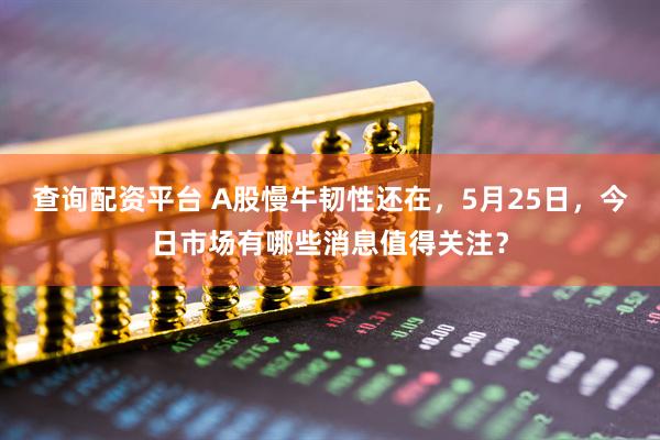 查询配资平台 A股慢牛韧性还在，5月25日，今日市场有哪些消息值得关注？