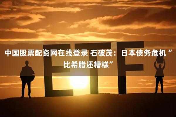 中国股票配资网在线登录 石破茂：日本债务危机“比希腊还糟糕”