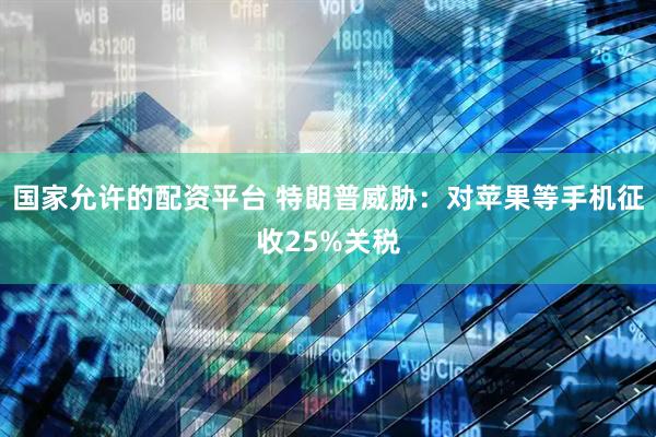 国家允许的配资平台 特朗普威胁：对苹果等手机征收25%关税