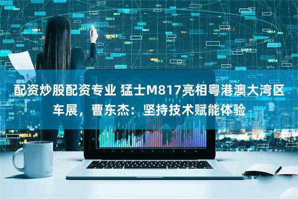 配资炒股配资专业 猛士M817亮相粤港澳大湾区车展，曹东杰：坚持技术赋能体验