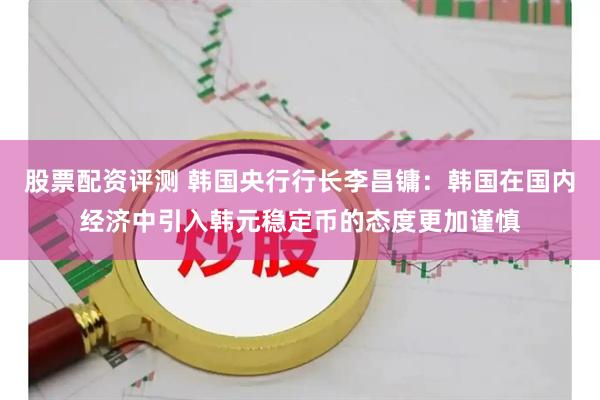 股票配资评测 韩国央行行长李昌镛：韩国在国内经济中引入韩元稳定币的态度更加谨慎
