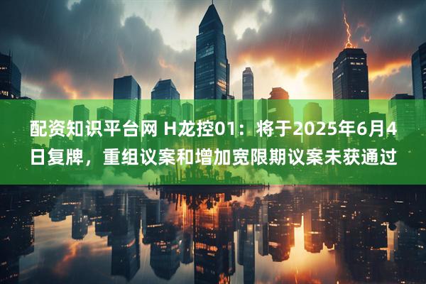 配资知识平台网 H龙控01：将于2025年6月4日复牌，重组议案和增加宽限期议案未获通过