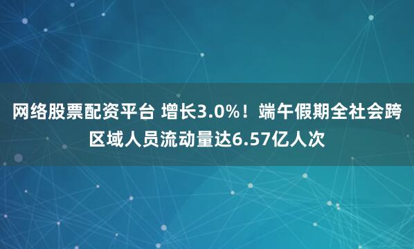 网络股票配资平台 增长3.0%！端午假期全社会跨区域人员流动量达6.57亿人次