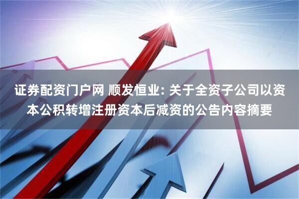 证券配资门户网 顺发恒业: 关于全资子公司以资本公积转增注册资本后减资的公告内容摘要