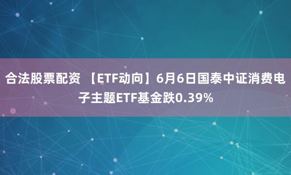 合法股票配资 【ETF动向】6月6日国泰中证消费电子主题ETF基金跌0.39%