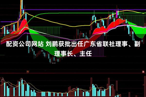 配资公司网站 刘鹏获批出任广东省联社理事、副理事长、主任