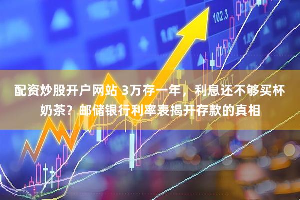 配资炒股开户网站 3万存一年，利息还不够买杯奶茶？邮储银行利率表揭开存款的真相