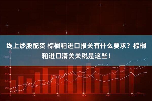 线上炒股配资 棕榈粕进口报关有什么要求？棕榈粕进口清关关税是这些！