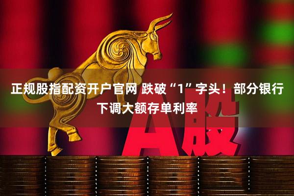 正规股指配资开户官网 跌破“1”字头！部分银行下调大额存单利率