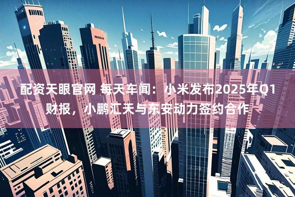 配资天眼官网 每天车闻：小米发布2025年Q1财报，小鹏汇天与东安动力签约合作