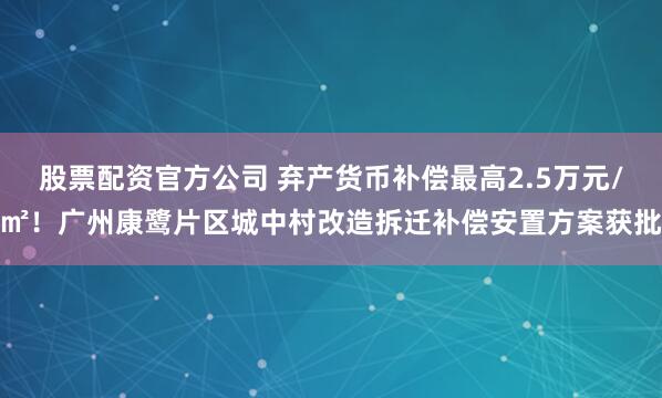 股票配资官方公司 弃产货币补偿最高2.5万元/㎡！广州康鹭片区城中村改造拆迁补偿安置方案获批