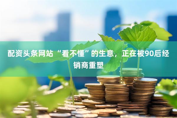 配资头条网站 “看不懂”的生意，正在被90后经销商重塑