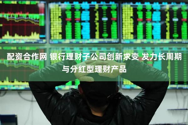 配资合作网 银行理财子公司创新求变 发力长周期与分红型理财产品