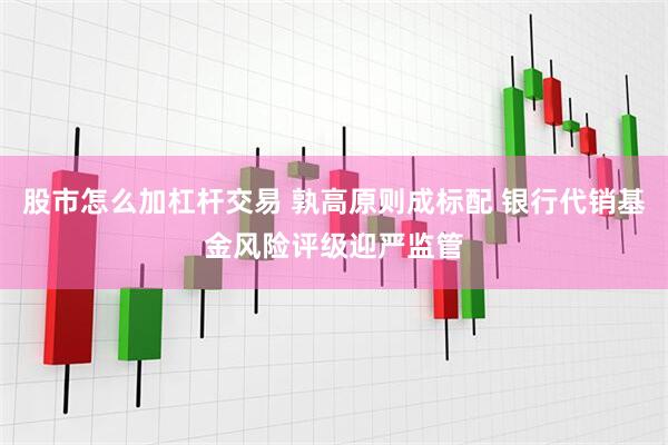 股市怎么加杠杆交易 孰高原则成标配 银行代销基金风险评级迎严监管