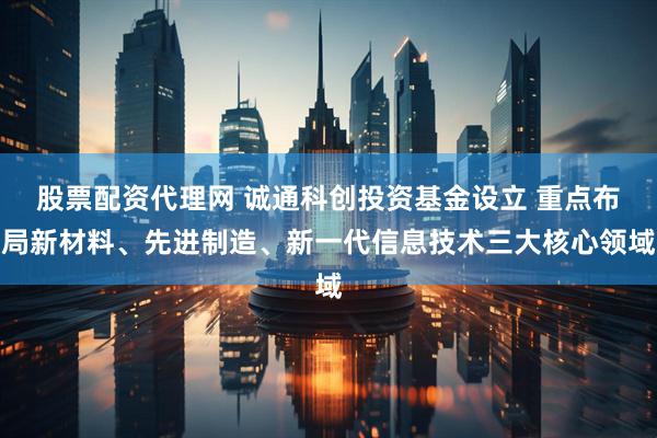 股票配资代理网 诚通科创投资基金设立 重点布局新材料、先进制造、新一代信息技术三大核心领域