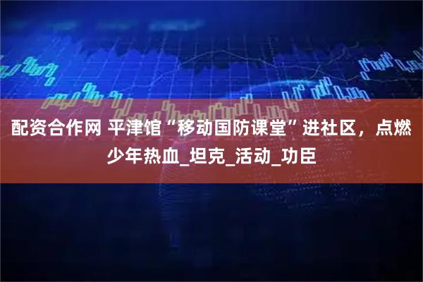 配资合作网 平津馆“移动国防课堂”进社区，点燃少年热血_坦克_活动_功臣