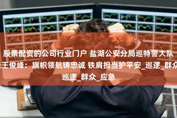 股票配资的公司行业门户 盐湖公安分局巡特警大队大队长王俊峰：旗帜领航铸忠诚 铁肩担当护平安_巡逻_群众_应急