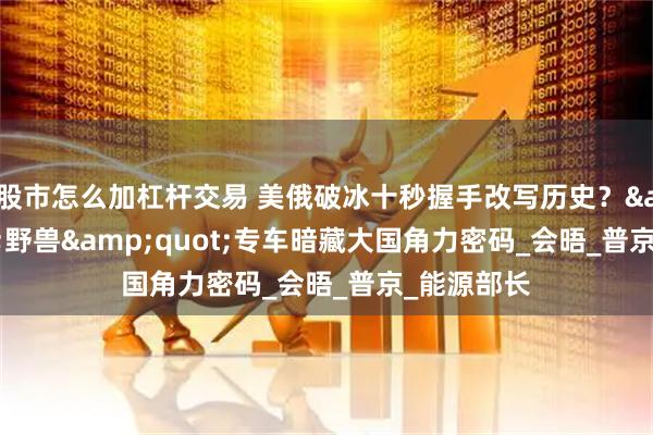 股市怎么加杠杆交易 美俄破冰十秒握手改写历史？&quot;野兽&quot;专车暗藏大国角力密码_会晤_普京_能源部长
