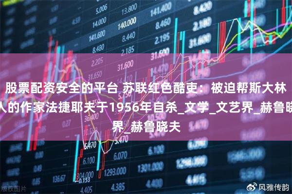 股票配资安全的平台 苏联红色酷吏：被迫帮斯大林整人的作家法捷耶夫于1956年自杀_文学_文艺界_赫鲁晓夫