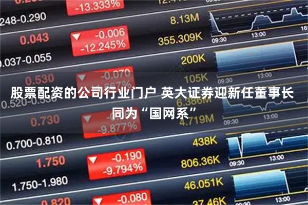 股票配资的公司行业门户 英大证券迎新任董事长 同为“国网系”