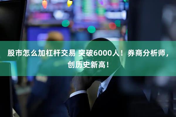 股市怎么加杠杆交易 突破6000人！券商分析师，创历史新高！