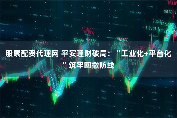 股票配资代理网 平安理财破局：“工业化+平台化”筑牢回撤防线